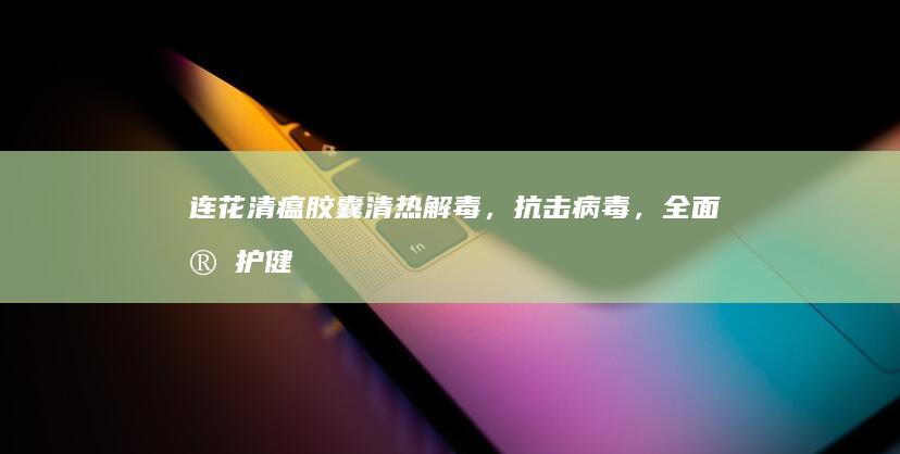 连花清瘟胶囊：清热解毒，抗击病毒，全面守护健康